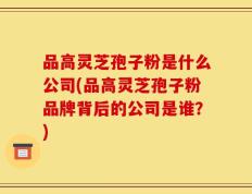 品高灵芝孢子粉是什么公司(品高灵芝孢子粉品牌背后的公司是谁？)