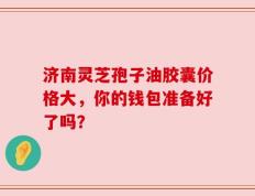 济南灵芝孢子油胶囊价格大，你的钱包准备好了吗？