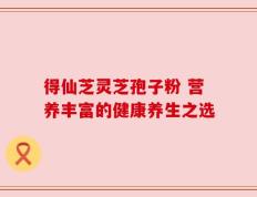 得仙芝灵芝孢子粉 营养丰富的健康养生之选