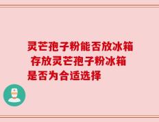灵芒孢子粉能否放冰箱 存放灵芒孢子粉冰箱是否为合适选择
