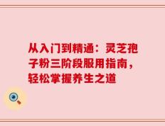 从入门到精通：灵芝孢子粉三阶段服用指南，轻松掌握养生之道