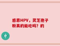 感恩HPV，灵芝孢子粉真的能吃吗？的