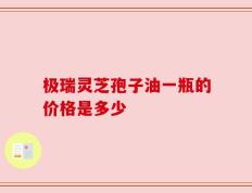 极瑞灵芝孢子油一瓶的价格是多少