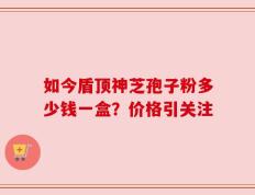 如今盾顶神芝孢子粉多少钱一盒？价格引关注