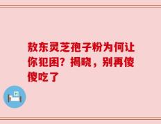 敖东灵芝孢子粉为何让你犯困？揭晓，别再傻傻吃了
