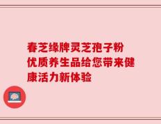 春芝缘牌灵芝孢子粉 优质养生品给您带来健康活力新体验