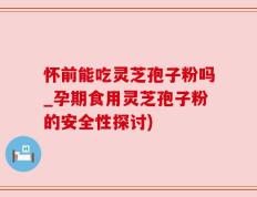 怀前能吃灵芝孢子粉吗_孕期食用灵芝孢子粉的安全性探讨)