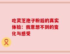 吃灵芝孢子粉后的真实体验：我意想不到的变化与感受