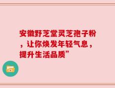 安徽野芝堂灵芝孢子粉，让你焕发年轻气息，提升生活品质”