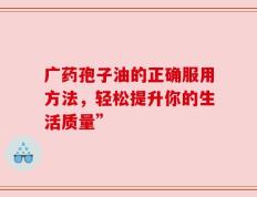 广药孢子油的正确服用方法，轻松提升你的生活质量”