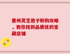惠州灵芝孢子粉购攻略，教你找到品质优的宝藏店铺