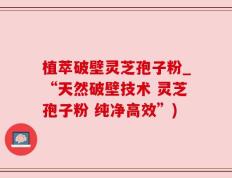 植萃破壁灵芝孢子粉_“天然破壁技术 灵芝孢子粉 纯净高效”)