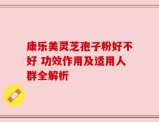 康乐美灵芝孢子粉好不好 功效作用及适用人群全解析