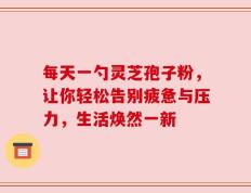 每天一勺灵芝孢子粉，让你轻松告别疲惫与压力，生活焕然一新