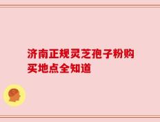 济南正规灵芝孢子粉购买地点全知道