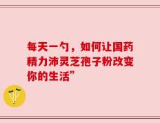 每天一勺，如何让国药精力沛灵芝孢子粉改变你的生活”