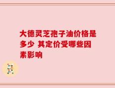 大德灵芝孢子油价格是多少 其定价受哪些因素影响