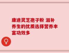 康途灵芝孢子粉 滋补养生的优质选择营养丰富功效多
