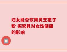 妇女能否饮用灵芝孢子粉 探究其对女性健康的影响