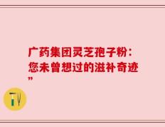 广药集团灵芝孢子粉：您未曾想过的滋补奇迹”