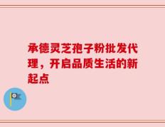 承德灵芝孢子粉批发代理，开启品质生活的新起点