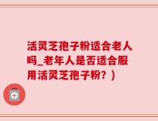 活灵芝孢子粉适合老人吗_老年人是否适合服用活灵芝孢子粉？)