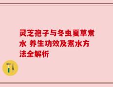 灵芝孢子与冬虫夏草煮水 养生功效及煮水方法全解析