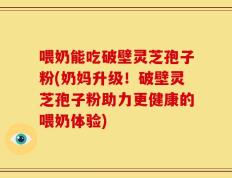 喂奶能吃破壁灵芝孢子粉(奶妈升级！破壁灵芝孢子粉助力更健康的喂奶体验)