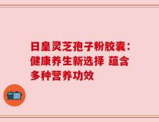 日皇灵芝孢子粉胶囊：健康养生新选择 蕴含多种营养功效