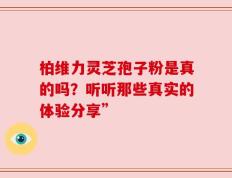 柏维力灵芝孢子粉是真的吗？听听那些真实的体验分享”