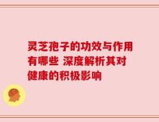 灵芝孢子的功效与作用有哪些 深度解析其对健康的积极影响