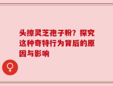 头擦灵芝孢子粉？探究这种奇特行为背后的原因与影响