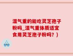 湿气重的能吃灵芝孢子粉吗_湿气重体质适宜食用灵芝孢子粉吗？)