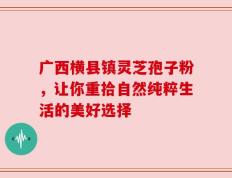 广西横县镇灵芝孢子粉，让你重拾自然纯粹生活的美好选择