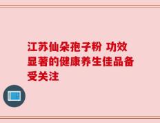 江苏仙朵孢子粉 功效显著的健康养生佳品备受关注