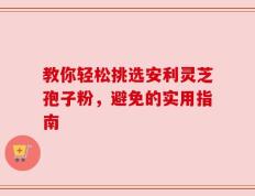 教你轻松挑选安利灵芝孢子粉，避免的实用指南
