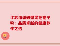 江苏道诚破壁灵芝孢子粉：品质卓越的健康养生之选