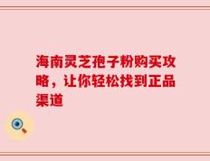 海南灵芝孢子粉购买攻略，让你轻松找到正品渠道