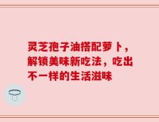 灵芝孢子油搭配萝卜，解锁美味新吃法，吃出不一样的生活滋味