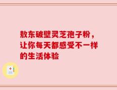 敖东破壁灵芝孢子粉，让你每天都感受不一样的生活体验