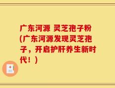 广东河源 灵芝孢子粉(广东河源发现灵芝孢子，开启护肝养生新时代！)
