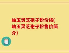 岫玉灵芝孢子粉价格(岫玉灵芝孢子粉售价简介)