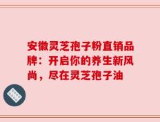 安徽灵芝孢子粉直销品牌：开启你的养生新风尚，尽在灵芝孢子油