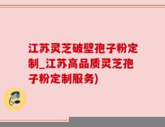 江苏灵芝破壁孢子粉定制_江苏高品质灵芝孢子粉定制服务)