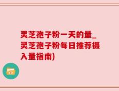 灵芝孢子粉一天的量_灵芝孢子粉每日推荐摄入量指南)