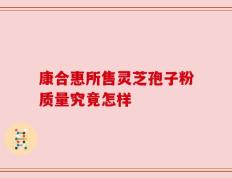 康合惠所售灵芝孢子粉质量究竟怎样