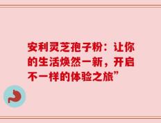 安利灵芝孢子粉：让你的生活焕然一新，开启不一样的体验之旅”