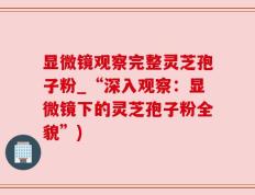 显微镜观察完整灵芝孢子粉_“深入观察：显微镜下的灵芝孢子粉全貌”)