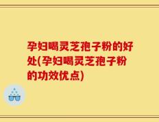 孕妇喝灵芝孢子粉的好处(孕妇喝灵芝孢子粉的功效优点)