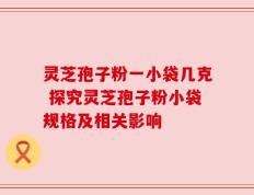 灵芝孢子粉一小袋几克 探究灵芝孢子粉小袋规格及相关影响